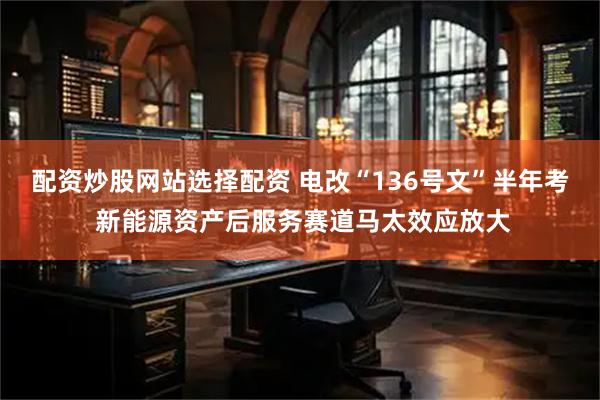 配资炒股网站选择配资 电改“136号文”半年考 新能源资产后服务赛道马太效应放大