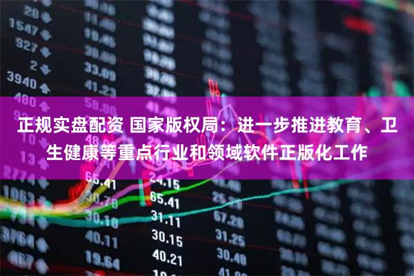 正规实盘配资 国家版权局：进一步推进教育、卫生健康等重点行业和领域软件正版化工作