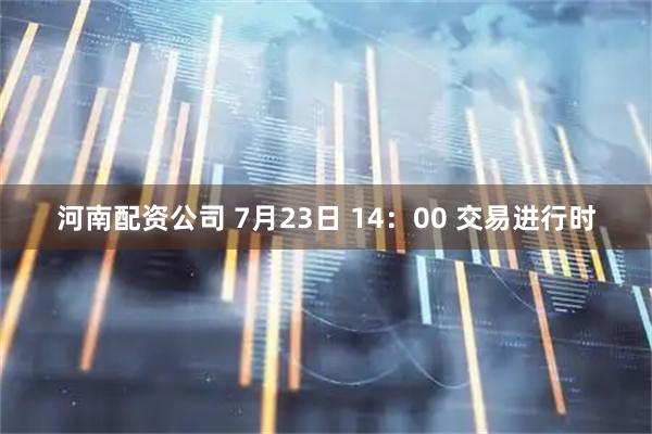 河南配资公司 7月23日 14：00 交易进行时
