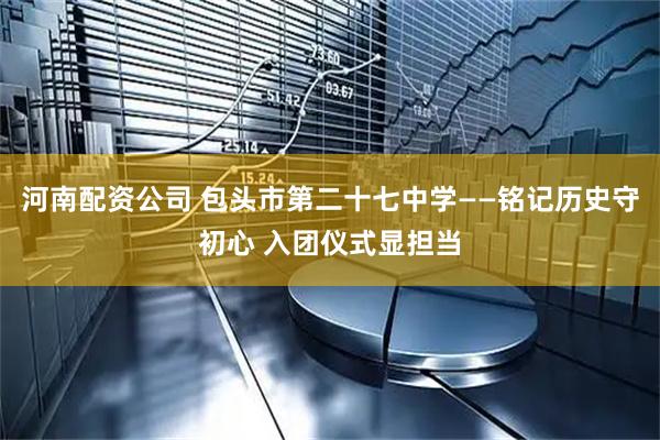 河南配资公司 包头市第二十七中学——铭记历史守初心 入团仪式显担当