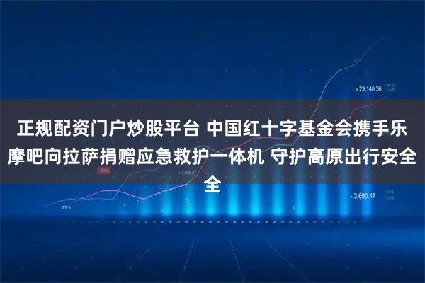 正规配资门户炒股平台 中国红十字基金会携手乐摩吧向拉萨捐赠应急救护一体机 守护高原出行安全