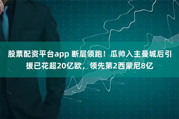 股票配资平台app 断层领跑！瓜帅入主曼城后引援已花超20亿欧，领先第2西蒙尼8亿
