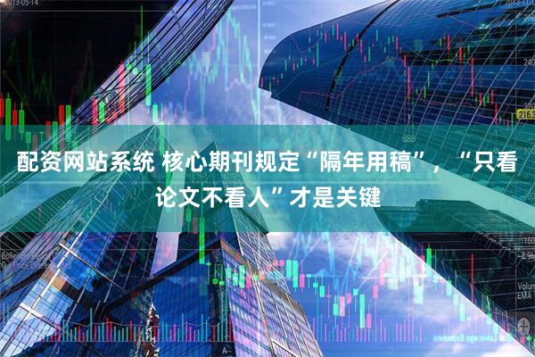 配资网站系统 核心期刊规定“隔年用稿”，“只看论文不看人”才是关键