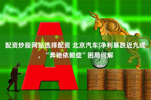 配资炒股网站选择配资 北京汽车|净利暴跌近九成,“奔驰依赖症”困局何解