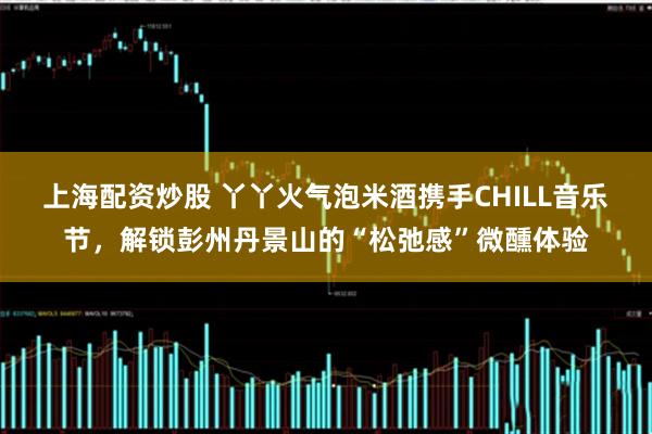 上海配资炒股 丫丫火气泡米酒携手CHILL音乐节，解锁彭州丹景山的“松弛感”微醺体验