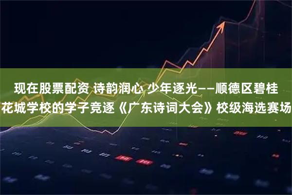 现在股票配资 诗韵润心 少年逐光——顺德区碧桂花城学校的学子竞逐《广东诗词大会》校级海选赛场