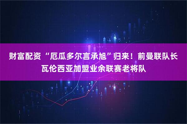 财富配资 “厄瓜多尔言承旭”归来!前曼联队长瓦伦西亚加盟业余联赛老将队