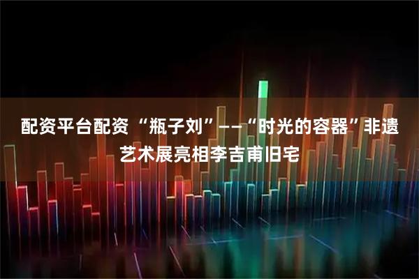 配资平台配资 “瓶子刘”——“时光的容器”非遗艺术展亮相李吉甫旧宅