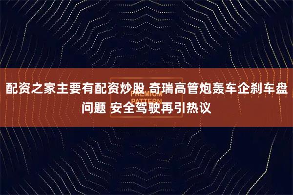 配资之家主要有配资炒股 奇瑞高管炮轰车企刹车盘问题 安全驾驶再引热议