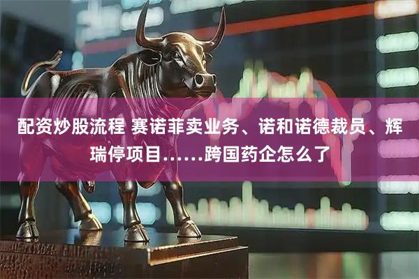 配资炒股流程 赛诺菲卖业务、诺和诺德裁员、辉瑞停项目……跨国药企怎么了