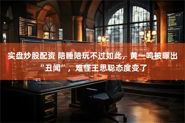 实盘炒股配资 陪睡陪玩不过如此，黄一鸣被曝出“丑闻”，难怪王思聪态度变了