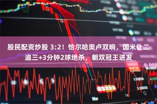 股民配资炒股 3:2！恰尔哈奥卢双响，国米让二追三+3分钟2球绝杀，朝双冠王进发