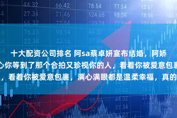 十大配资公司排名 阿sa蔡卓妍宣布结婚，阿娇钟欣潼发文祝福：很开心你等到了那个合拍又珍视你的人，看着你被爱意包裹，满心满眼都是温柔幸福，真的好欣慰