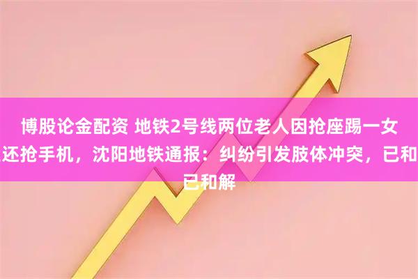 博股论金配资 地铁2号线两位老人因抢座踢一女生还抢手机，沈阳地铁通报：纠纷引发肢体冲突，已和解