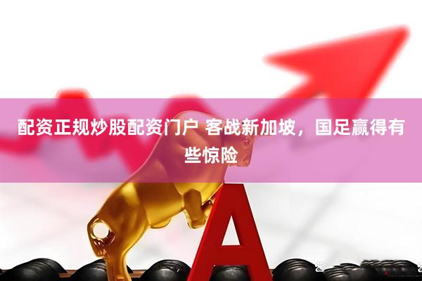 配资正规炒股配资门户 客战新加坡，国足赢得有些惊险