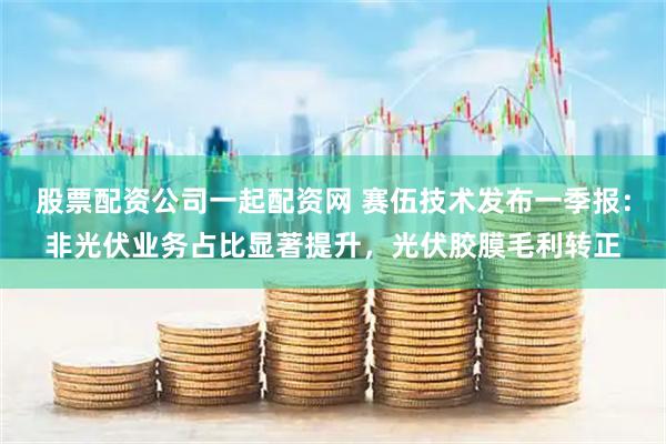 股票配资公司一起配资网 赛伍技术发布一季报：非光伏业务占比显著提升，光伏胶膜毛利转正