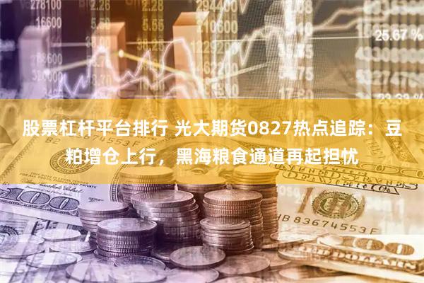 股票杠杆平台排行 光大期货0827热点追踪：豆粕增仓上行，黑海粮食通道再起担忧