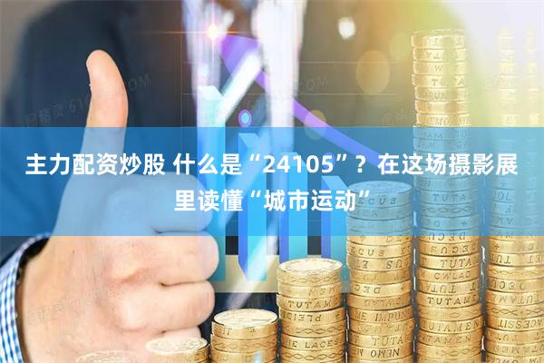 主力配资炒股 什么是“24105”？在这场摄影展里读懂“城市运动”