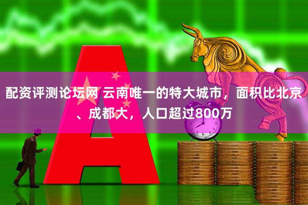 配资评测论坛网 云南唯一的特大城市,面积比北京、成都大,人口超过800万